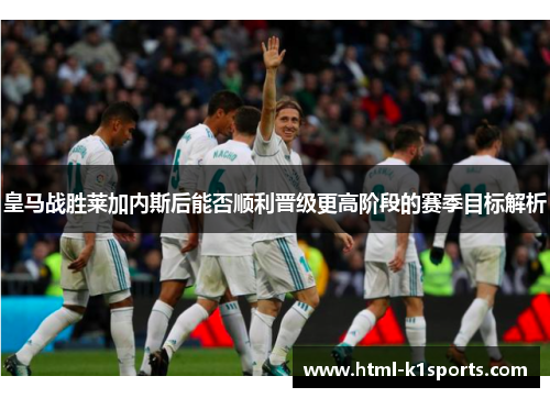 皇马战胜莱加内斯后能否顺利晋级更高阶段的赛季目标解析