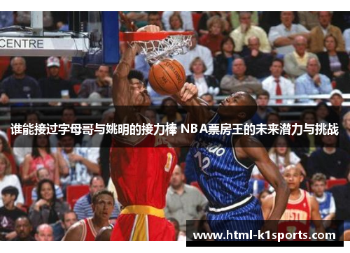 谁能接过字母哥与姚明的接力棒 NBA票房王的未来潜力与挑战 谁能接过字母哥与姚明的接力棒 NBA票房王的未来潜力与挑战