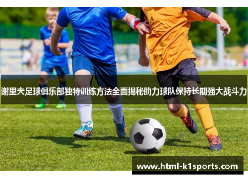 谢里夫足球俱乐部独特训练方法全面揭秘助力球队保持长期强大战斗力 谢里夫足球俱乐部独特训练方法全面揭秘助力球队保持长期强大战斗力